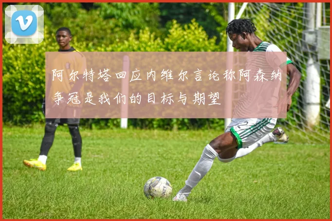 阿尔特塔回应内维尔言论称阿森纳争冠是我们的目标与期望