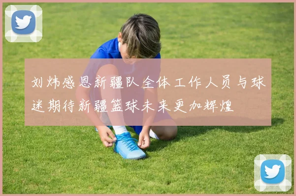 刘炜感恩新疆队全体工作人员与球迷期待新疆篮球未来更加辉煌