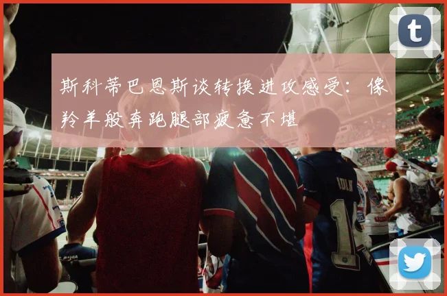 斯科蒂巴恩斯谈转换进攻感受：像羚羊般奔跑腿部疲惫不堪