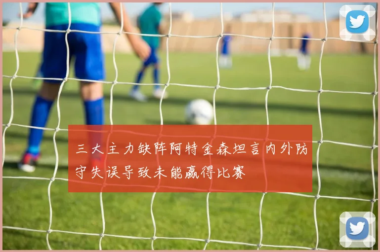 三大主力缺阵阿特金森坦言内外防守失误导致未能赢得比赛