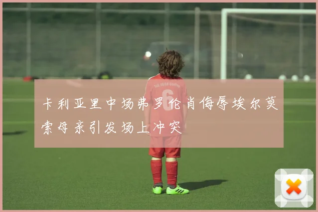 卡利亚里中场弗罗伦肖侮辱埃尔莫索母亲引发场上冲突