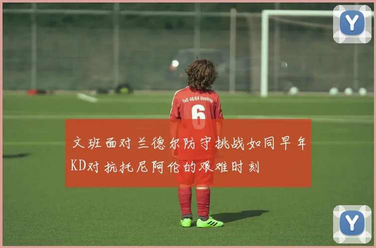 文班面对兰德尔防守挑战如同早年KD对抗托尼阿伦的艰难时刻
