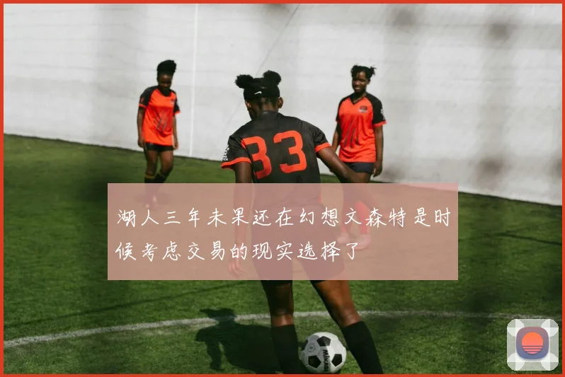 湖人三年未果还在幻想文森特是时候考虑交易的现实选择了