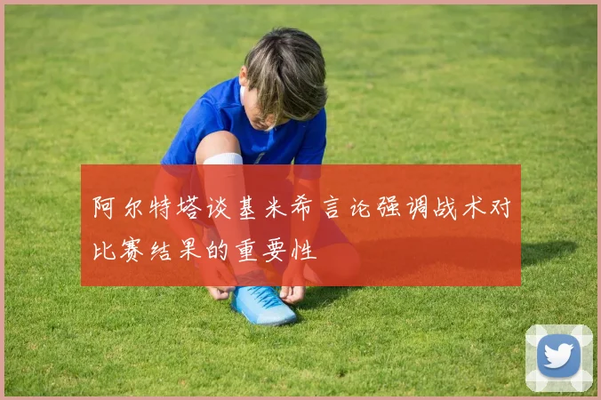 阿尔特塔谈基米希言论强调战术对比赛结果的重要性