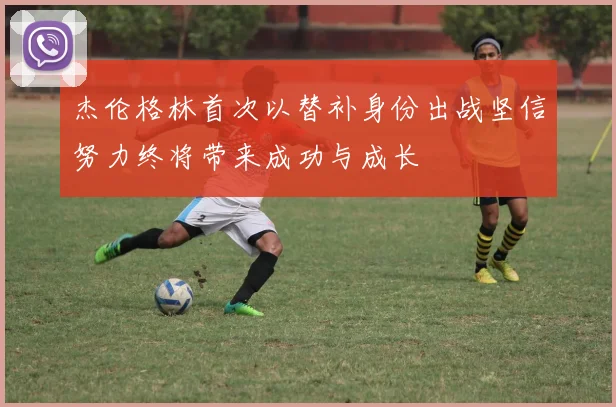 杰伦格林首次以替补身份出战坚信努力终将带来成功与成长
